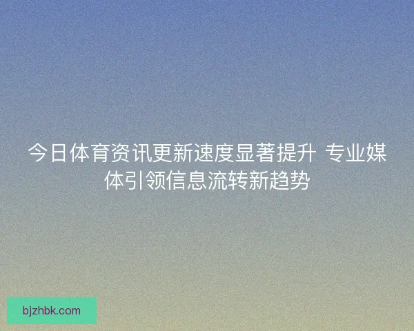 今日体育资讯更新速度显著提升 专业媒体引领信息流转新趋势