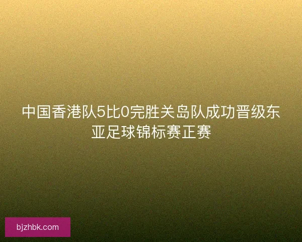 中国香港队5比0完胜关岛队成功晋级东亚足球锦标赛正赛