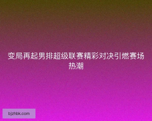 变局再起男排超级联赛精彩对决引燃赛场热潮