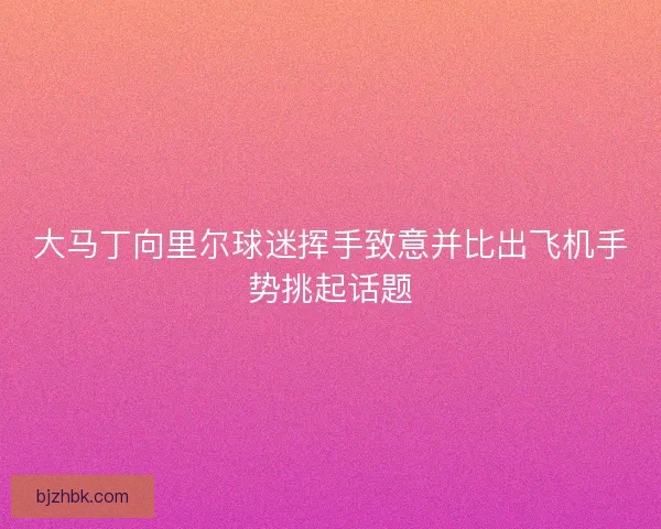 大马丁向里尔球迷挥手致意并比出飞机手势挑起话题