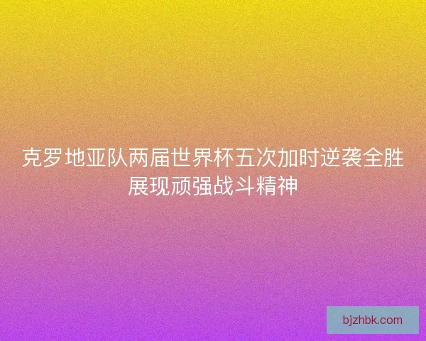克罗地亚队两届世界杯五次加时逆袭全胜展现顽强战斗精神