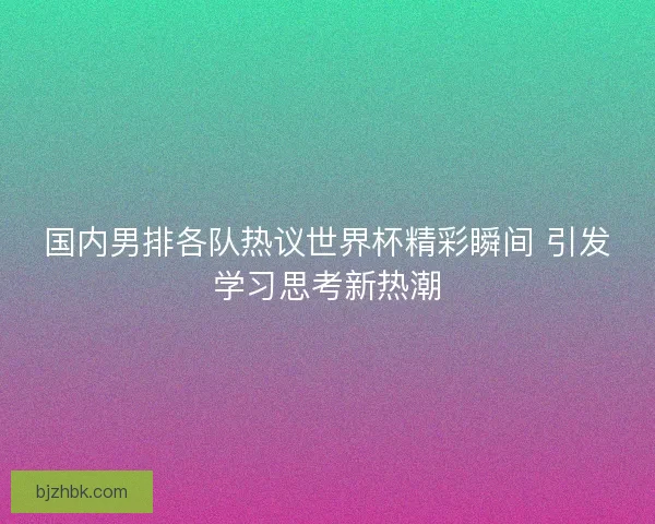 国内男排各队热议世界杯精彩瞬间 引发学习思考新热潮