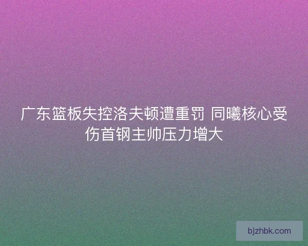 广东篮板失控洛夫顿遭重罚 同曦核心受伤首钢主帅压力增大