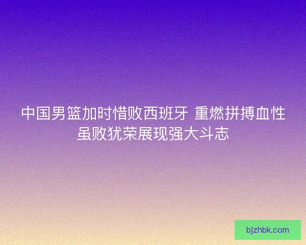 中国男篮加时惜败西班牙 重燃拼搏血性虽败犹荣展现强大斗志
